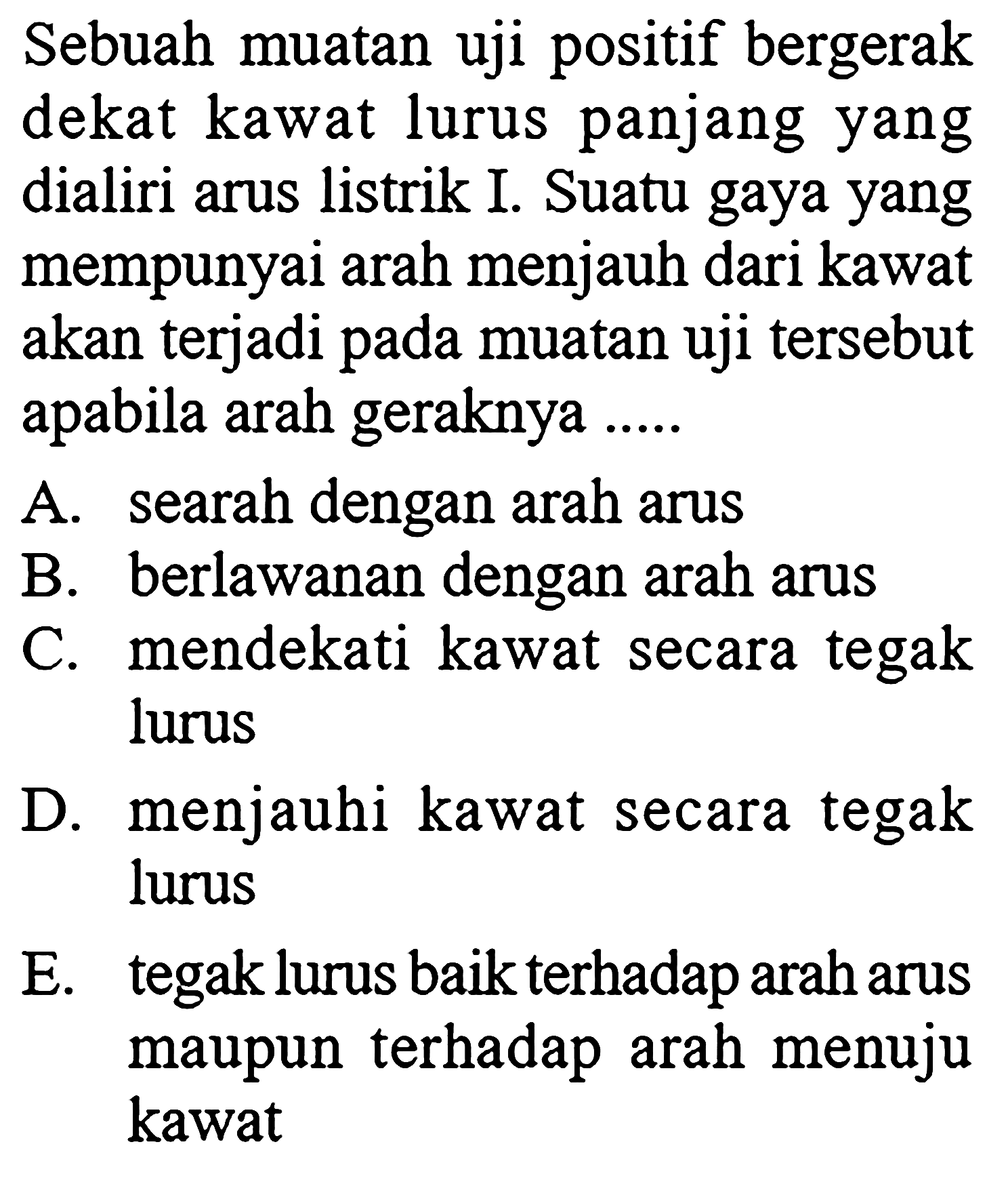 Sebuah muatan uji positif bergerak dekat kawat lurus panjang yang dialiri arus listrik I. Suatu gaya yang mempunyai arah menjauh dari kawat akan terjadi pada muatan uji tersebut apabila arah geraknya ..... A. searah dengan arah arus B. berlawanan dengan arah arus C. mendekati kawat secara tegak lurus D. menjauhi kawat secara tegak lurus E. tegak lurus baik terhadap arah arus maupun terhadap arah menuju kawat 