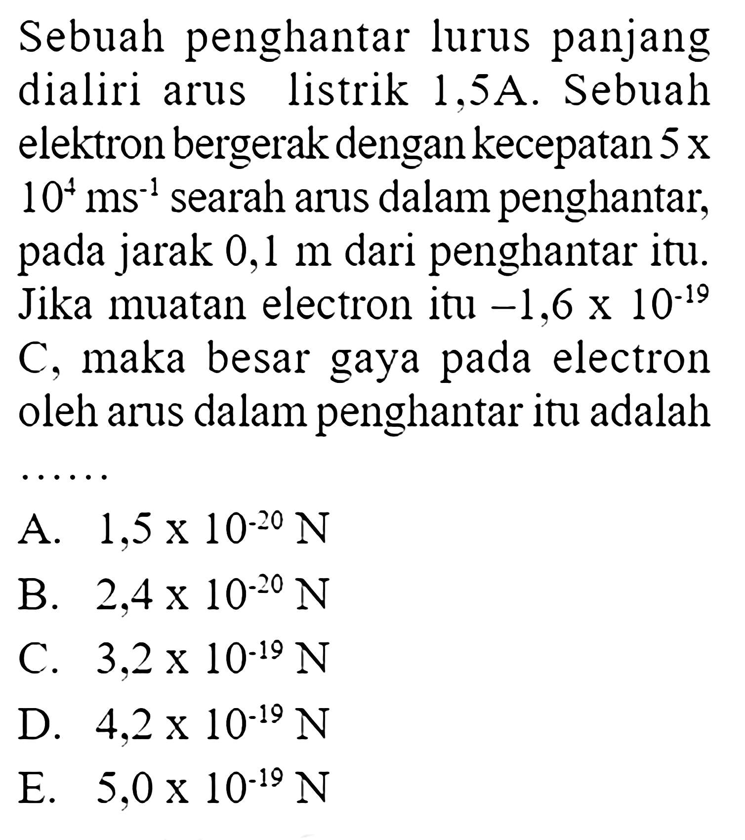 Sebuah penghantar lurus panjang dialiri arus listrik 1,5A. Sebuah elektron bergerak dengan kecepatan  5x10^4 ms^(-1)  searah arus dalam penghantar, pada jarak  0,1 m  dari penghantar itu. Jika muatan electron itu  -1,6x10^(-19) C, maka besar gaya pada electron oleh arus dalam penghantar itu adalah ...