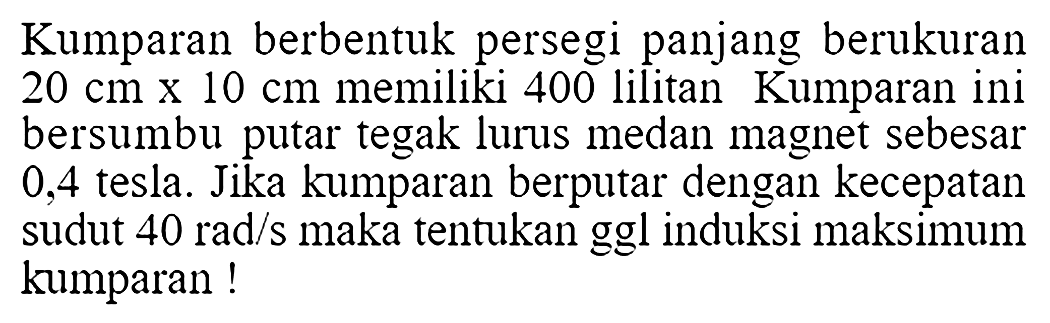 Kumparan berbentuk persegi panjang berukuran 20 cm x 10 cm memiliki 400 lilitan Kumparan ini bersumbu putar tegak lurus medan magnet sebesar 0,4 tesla. Jika kumparan berputar dengan kecepatan sudut 40 rad/s maka tentukan ggl induksi maksimum kumparan !