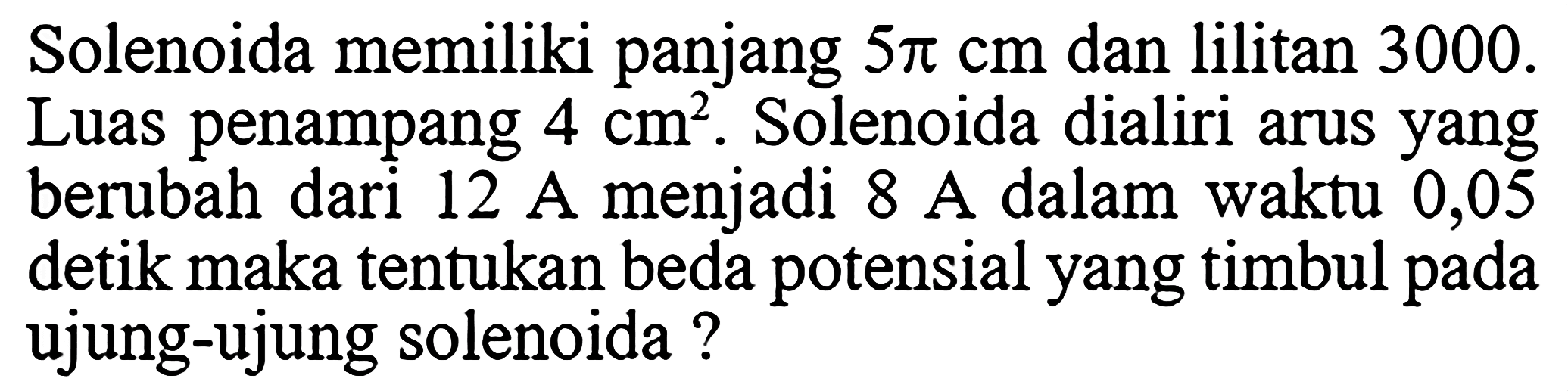Solenoida memiliki panjang  5 pi cm  dan lilitan 3000 . Luas penampang  4 cm^2 . Solenoida dialiri arus yang berubah dari 12 A menjadi 8 A dalam waktu 0,05 detik maka tentukan beda potensial yang timbul pada ujung-ujung solenoida?