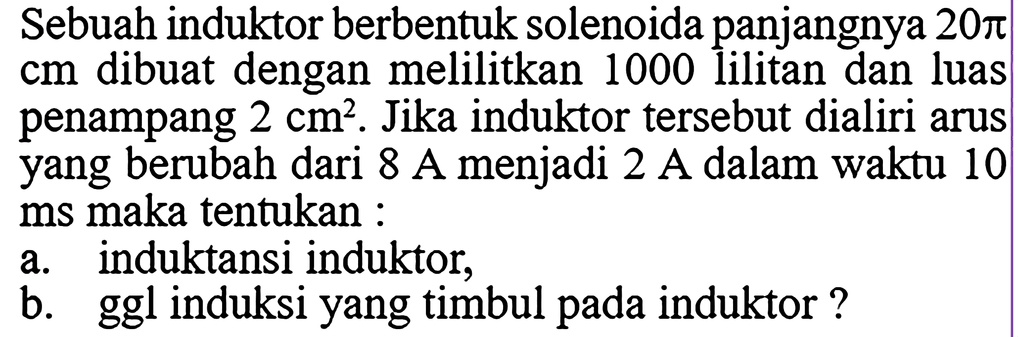 Sebuah induktor berbentuk solenoida panjangnya  20pi cm  dibuat dengan melilitkan 1000 lilitan dan luas penampang  2 cm^2 . Jika induktor tersebut dialiri arus yang berubah dari 8 A menjadi 2 A dalam waktu 10 ms maka tentukan : a. induktansi induktor, b. ggl induksi yang timbul pada induktor? 