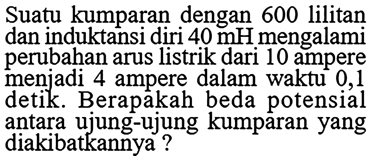 Suatu kumparan dengan 600 lilitan dan induktansi diri  40 mH  mengalami perubahan arus listrik dari 10 ampere menjadi 4 ampere dalam waktu 0,1 detik. Berapakah beda potensial antara ujung-ujung kumparan yang diakibatkannya? 