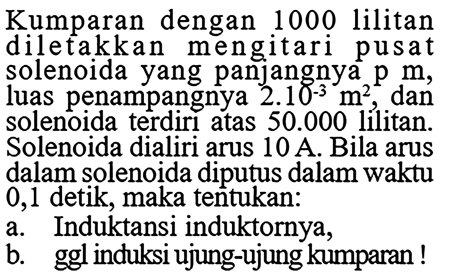 Kumparan dengan 1000 lilitan diletakkan mengitari pusat solenoida yang panjangnya  p m , luas penampangnya  2.10^(-3) m^2 , dan solenoida terdirı atas  50.000 lilitan. Solenoida dialiri arus  10 A . Bila arus dalam solenoida diputus dalam waktu 0,1 detik, maka tentukan: a. Induktansi induktornya, b. ggl induksi ujung-ujung kumparan ! 