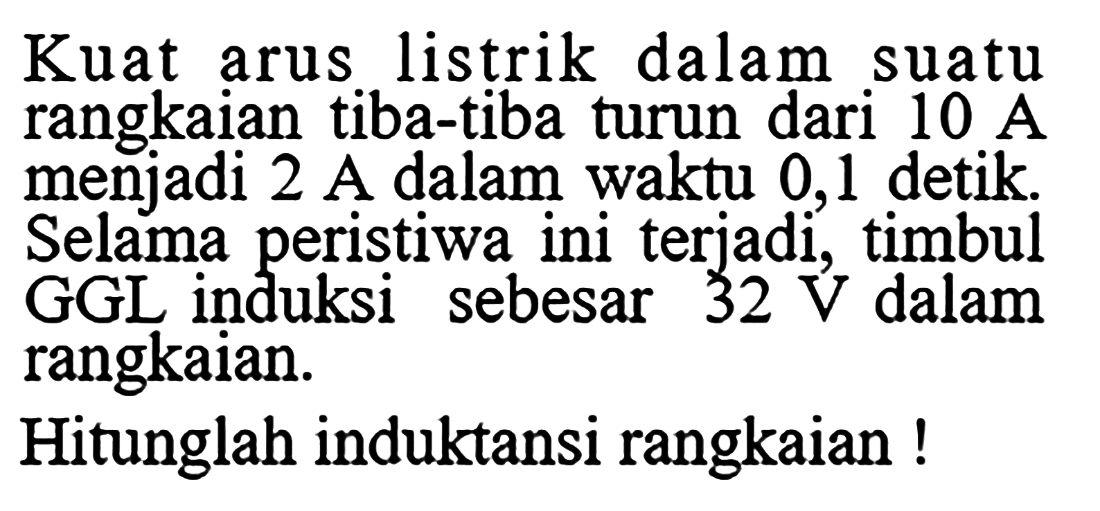 Kuat arus listrik dalam suatu rangkaian tiba-tiba turun dari 10 A menjadi 2 A dalam waktu 0,1 detik. Selama peristiwa ini terjadi, timbul GGL induksi sebesar 32 V dalam rangkaian. Hitunglah induktansi rangkaian ! 