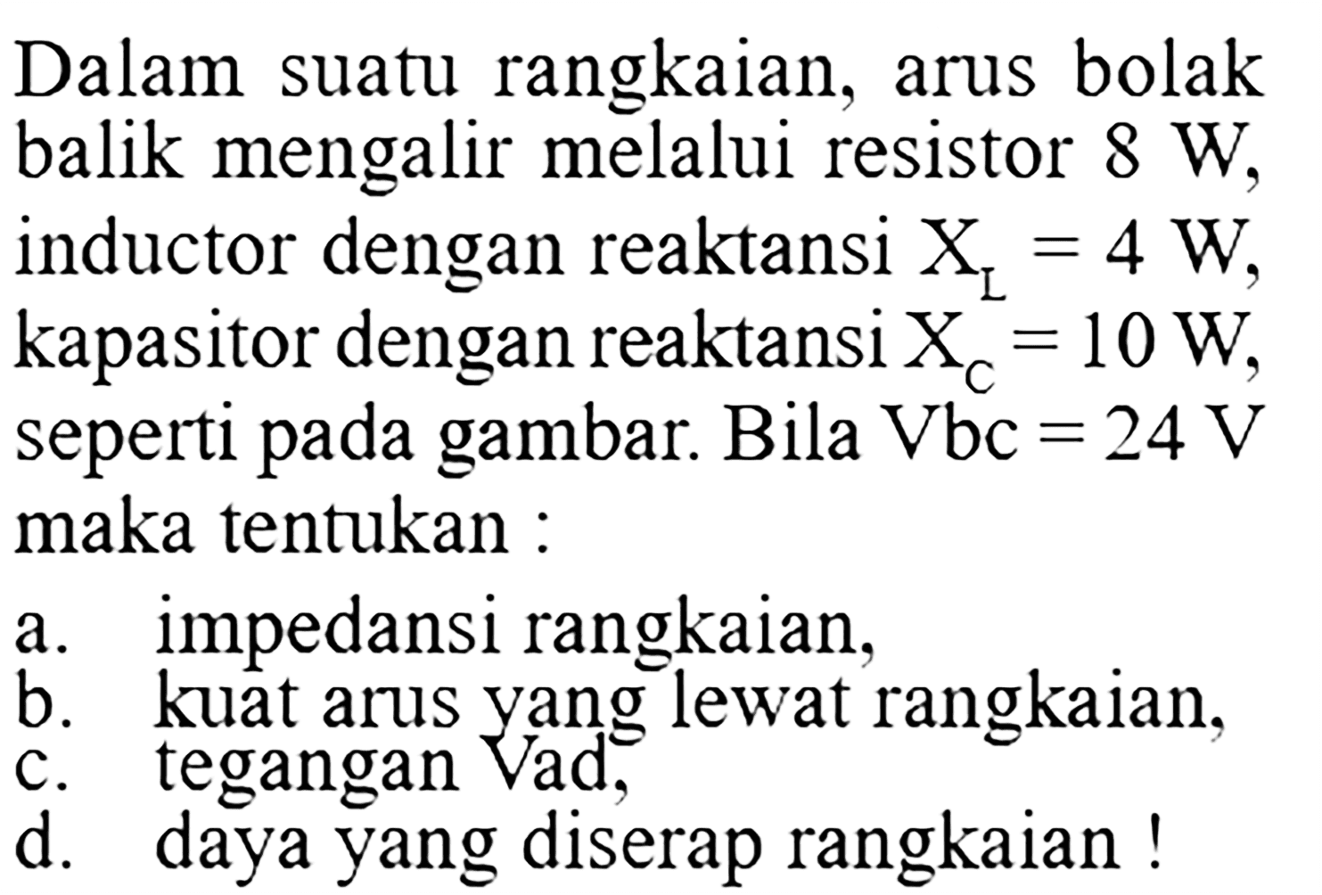 Dalam suatu rangkaian, arus bolakbalik mengalir melalui resistor  8 W ,inductor dengan reaktansi  XL=4 W ,kapasitor dengan reaktansi  XC=10 W ,seperti pada gambar. Bila Vbc=24 V maka tentukan : a. impedansi rangkaian, b. kuat arus yang lewat rangkaian, c. tegangan Vad, d. daya yang diserap rangkaian ! 