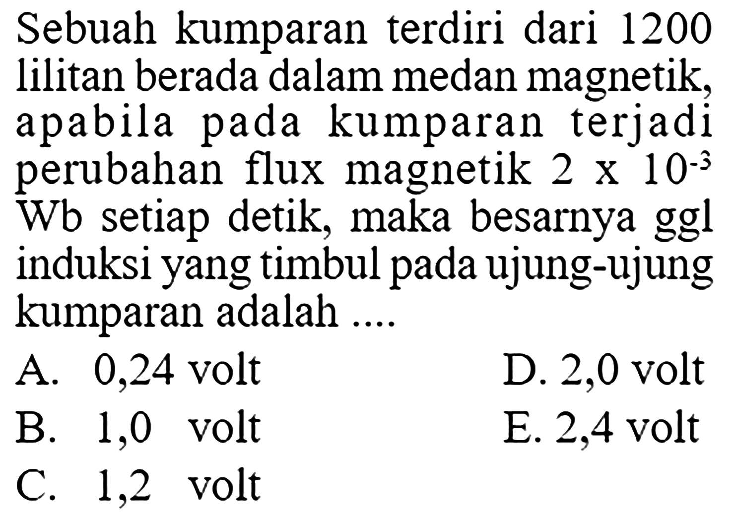 Sebuah kumparan terdiri dari 1200 lilitan berada dalam medan magnetik, apabila pada kumparan terjadi perubahan flux magnetik  2x10^(-3)  Wb setiap detik, maka besarnya ggl induksi yang timbul pada ujung-ujung kumparan adalah .... 