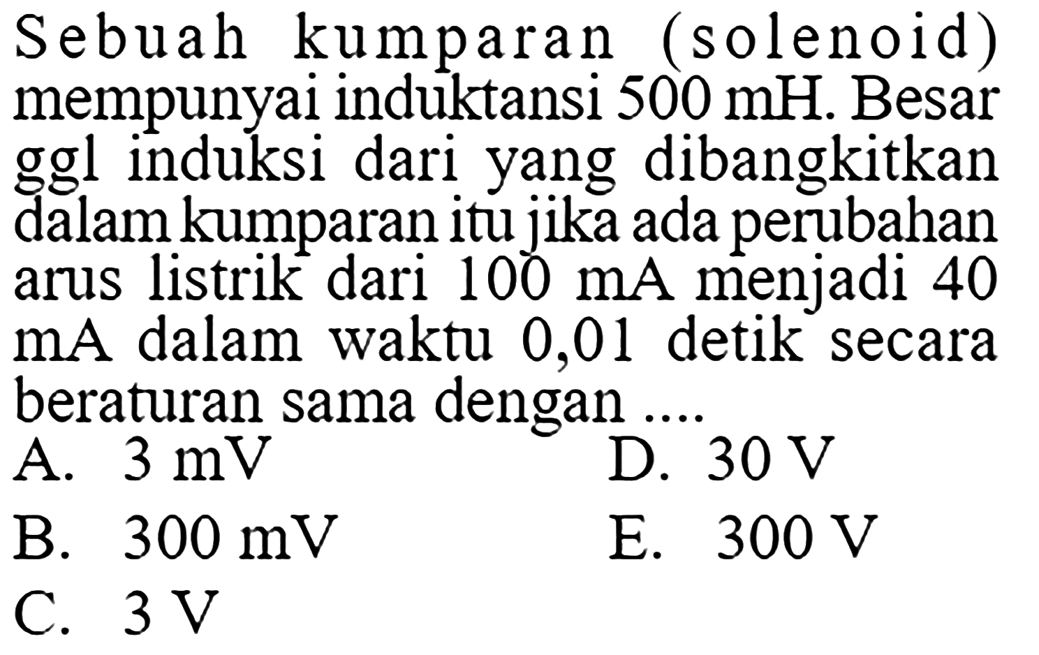 Sebuah kumparan (solenoid) mempunyai induktansi  500 mH . Besar ggl induksi dari yang dibangkitkan dalam kumparan itu jika ada perubahan arus listrik dari  100 mA  menjadi 40  mA  dalam waktu 0,01 detik secara beraturan sama dengan  ....