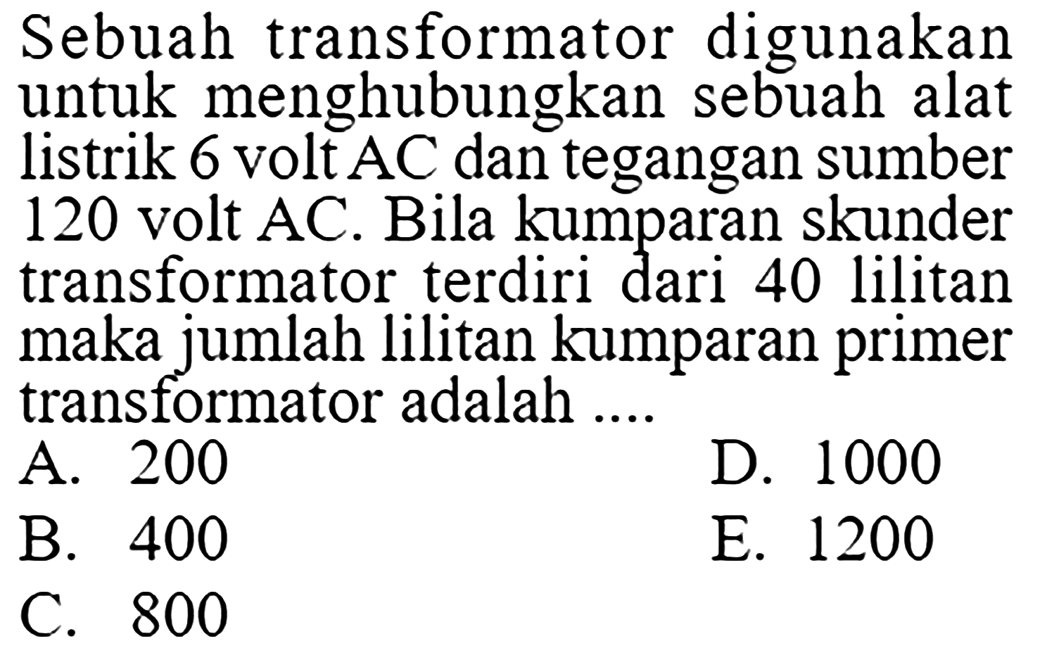 Sebuah transformator digunakan untuk menghubungkan sebuah alat listrik 6 volt AC dan tegangan sumber 120 volt AC. Bila kumparan skunder transformator terdiri dari 40 lilitan maka jumlah lilitan kumparan primer transformator adalah ....