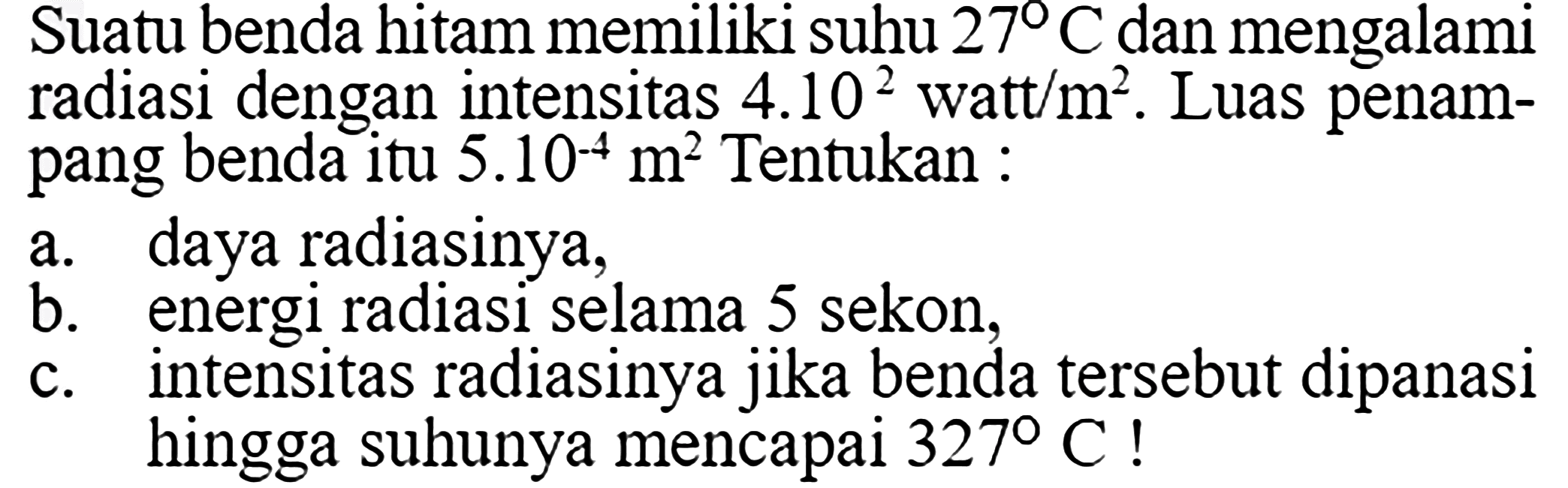 Suatu benda hitam memiliki suhu 27 C dan mengalami radiasi dengan intensitas 4.10^2 watt/m^2. Luas penampang benda itu 5.10^-4 m^2 Tentukan:a. daya radiasinya,b. energi radiasi selama 5 sekon,c. intensitas radiasinya jika benda tersebut dipanasi hingga suhunya mencapai 327 C! 