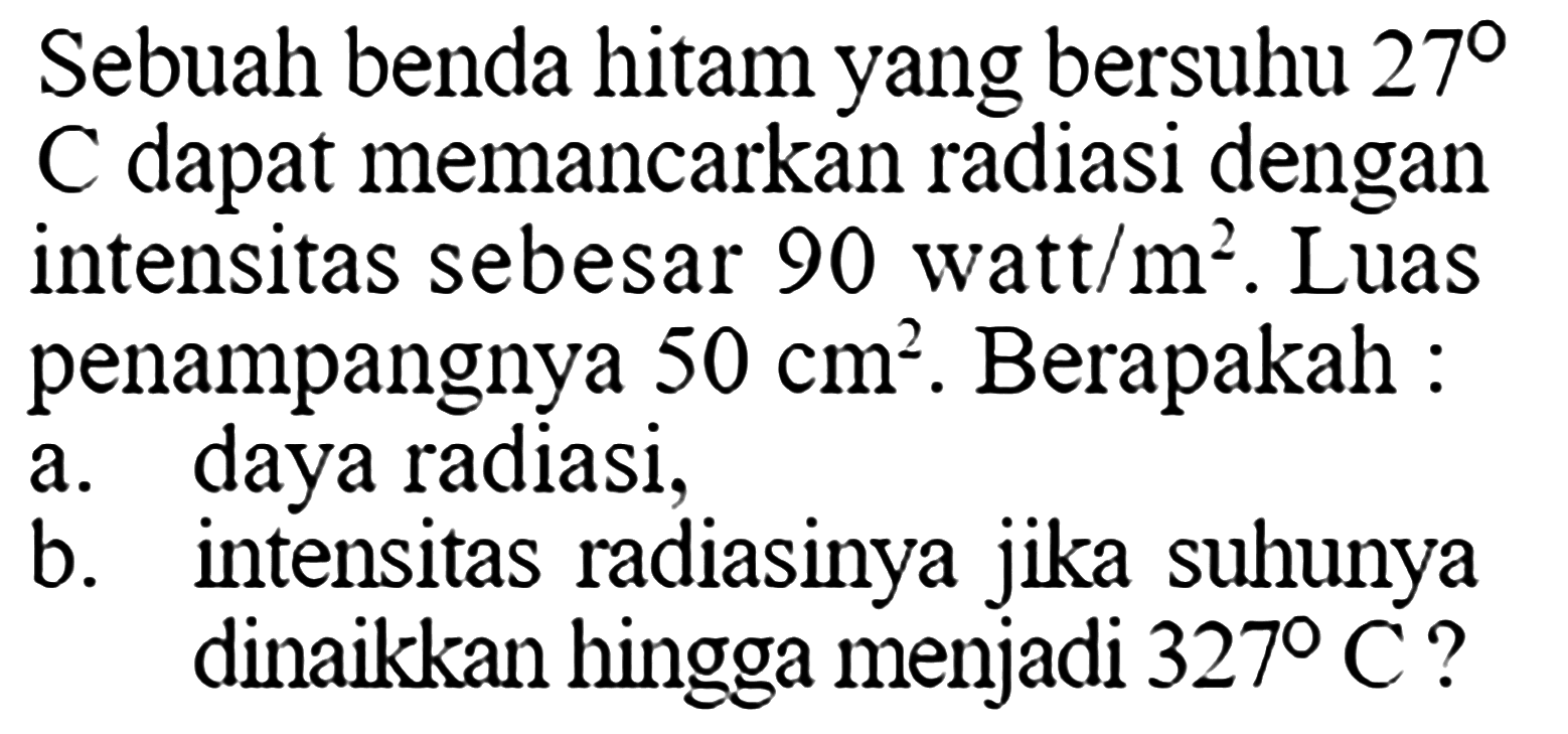 Sebuah benda hitam yang bersuhu  27C dapat memancarkan radiasi dengan intensitas sebesar  90 watt/m^2 . Luas penampangnya  50 cm^2 . Berapakah : a. daya radiasi, b. intensitas radiasinya jika suhunya dinaikkan hingga menjadi  327C ? 