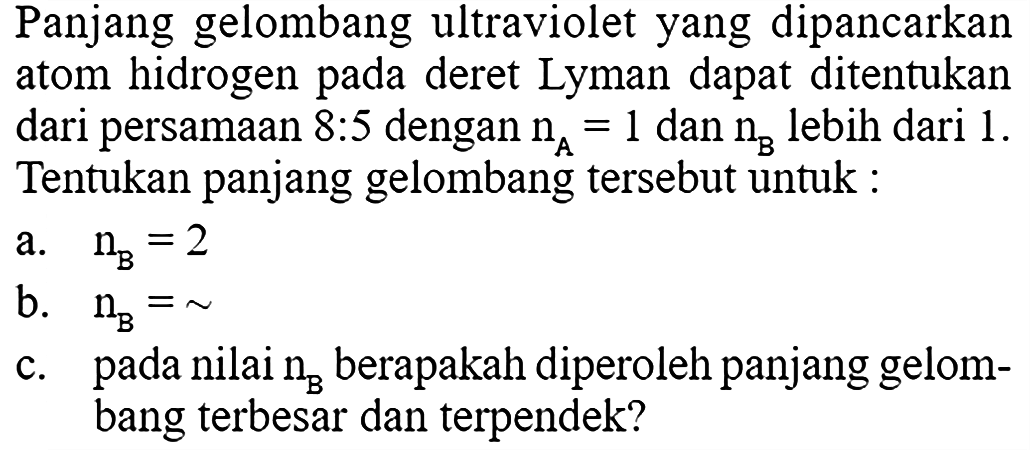 Panjang gelombang ultraviolet yang dipancarkan atom hidrogen pada deret Lyman dapat ditentukan dari persamaan 8:5 dengan nA=1 dan nB lebih dari 1. Tentukan panjang gelombang tersebut untuk :
a. nB=2 b. nB=~ c. pada nilai nB berapakah diperoleh panjang gelombang terbesar dan terpendek?