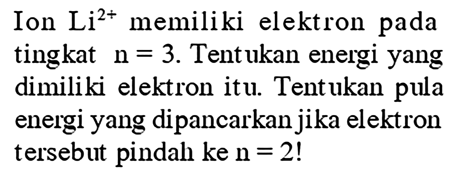 Ion  Li^(2+)  memiliki elektron pada tingkat  n=3 . Tentukan energi yang dimiliki elektron itu. Tentukan pula energi yang dipancarkan jika elektron tersebut pindah ke  n=2  !