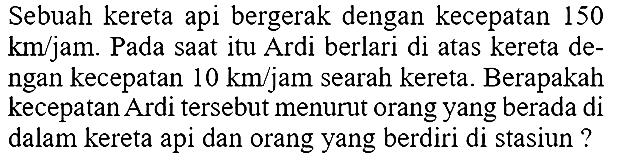 Sebuah kereta api bergerak dengan kecepatan 150 km/jam. Pada saat itu Ardi berlari di atas kereta dengan kecepatan 10 km/jam searah kereta. Berapakah kecepatan Ardi tersebut menurut orang yang berada di dalam kereta api dan orang yang berdiri di stasiun ?