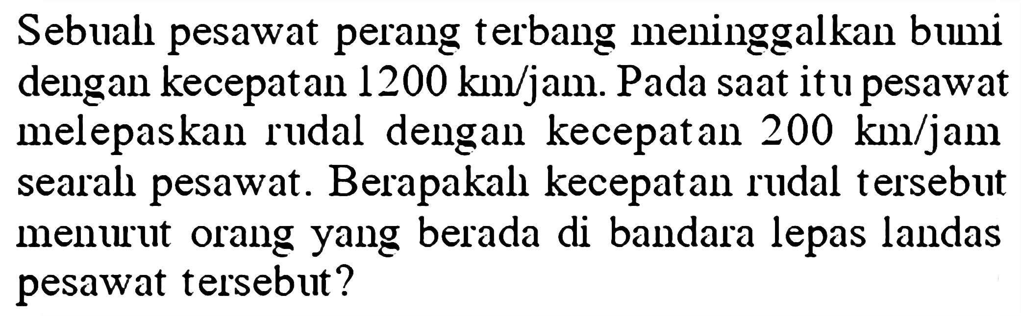 Sebual pesawat perang terbang meninggalkan bumi dengan kecepatan 1200 km/jam. Pada saat it u pesawat melepaskan rudal dengan kecepatan 200 km/jam searal pesawat. Berapakal kecepatan rudal tersebut menurut orang yang berada di bandara lepas landas pesawat tersebut?