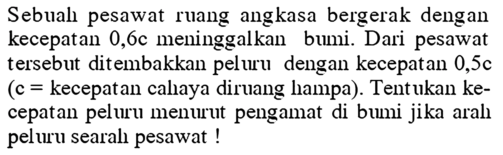 Sebual pesawat ruang angkasa bergerak dengan kecepatan  0,6 c  meninggalkan bumi. Dari pesawat tersebut ditembakkan peluru dengan kecepatan  0,5 c  (c=kecepatan cahaya diruang hampa). Tent ukan kecepatan peluru menurut pengamat di bumi jika aral peluru searah pesawat !