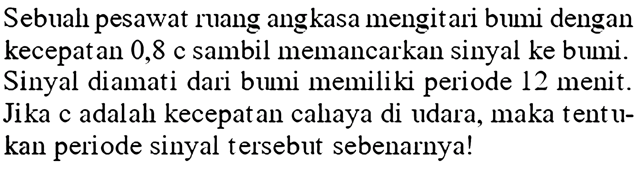 Sebuah pesawat ruang ang kasa mengitari bumi dengan kecepatan 0,8 c sambil memancarkan sinyal ke bumi. Sinyal diamati dari bumi memiliki periode 12 menit. Jika c adalah kecepat an cahaya di udara, maka tentukan periode sinyal tersebut sebenarnya!