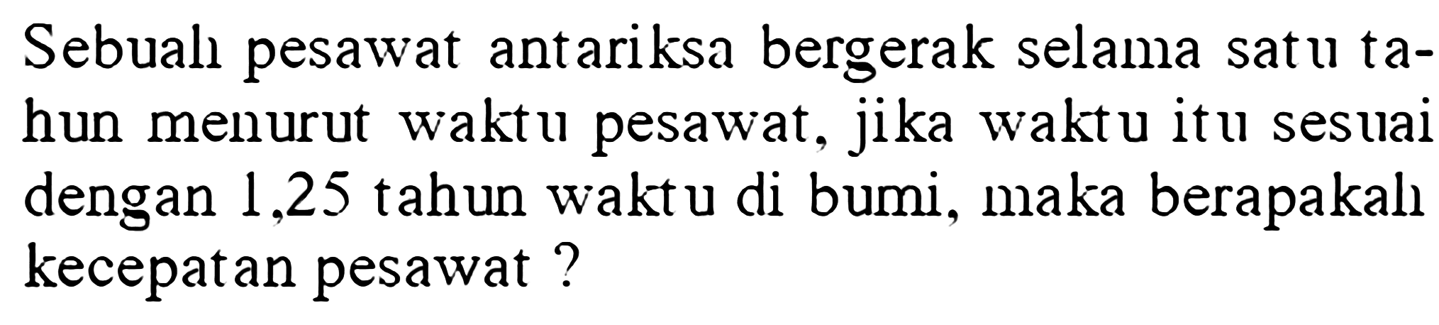 Sebual pesawat antariksa bergerak selama satu tahun menurut waktu pesawat, jika waktu itu sesuai dengan 1,25 tahun waktu di bumi, maka berapakalı kecepatan pesawat?