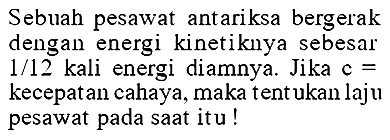 Sebuah pesawat antariksa bergerak dengan energi kinetiknya sebesar  1/12  kali energi diamnya. Jika  c=kecepatan cahaya, maka tentukan laju pesawat pada saat itu!