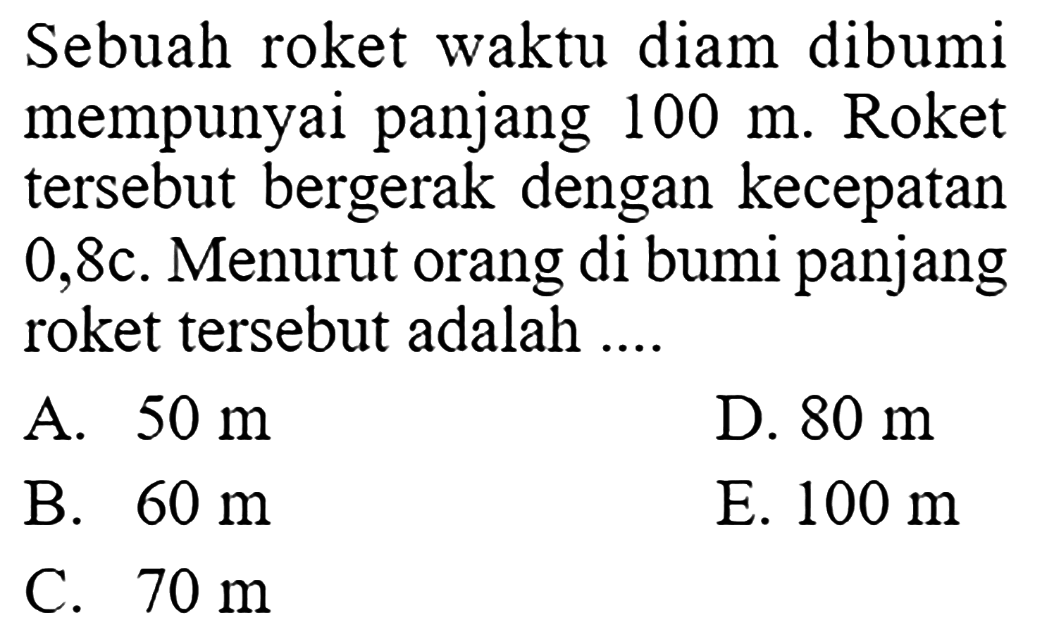 Sebuah roket waktu diam dibumi mempunyai panjang 100 m. Roket tersebut bergerak dengan kecepatan 0,8 c. Menurut orang di bumi panjang roket tersebut adalah ....