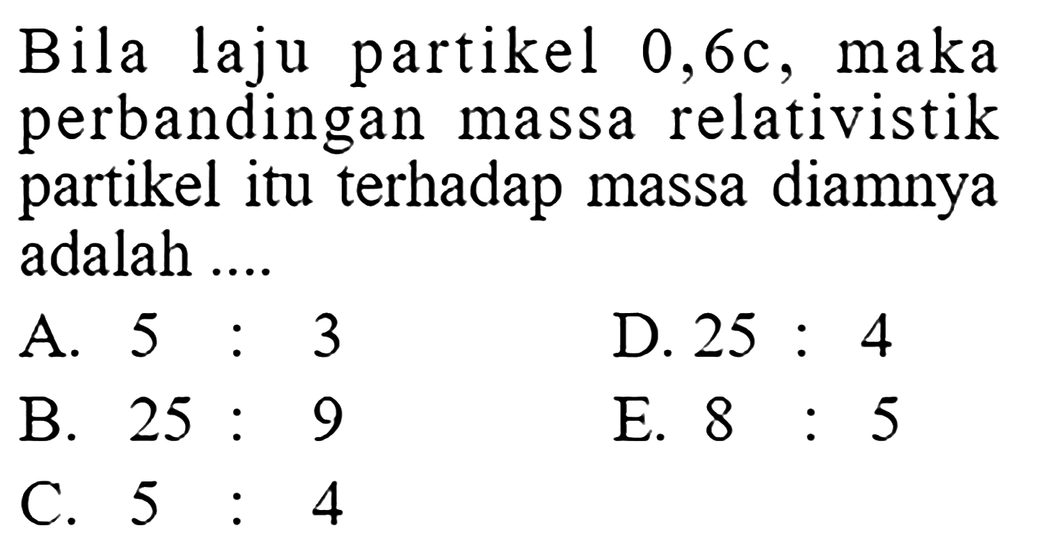 Bila laju partikel 0,6 c, maka perbandingan massa relativistik partikel itu terhadap massa diamnya adalah ....