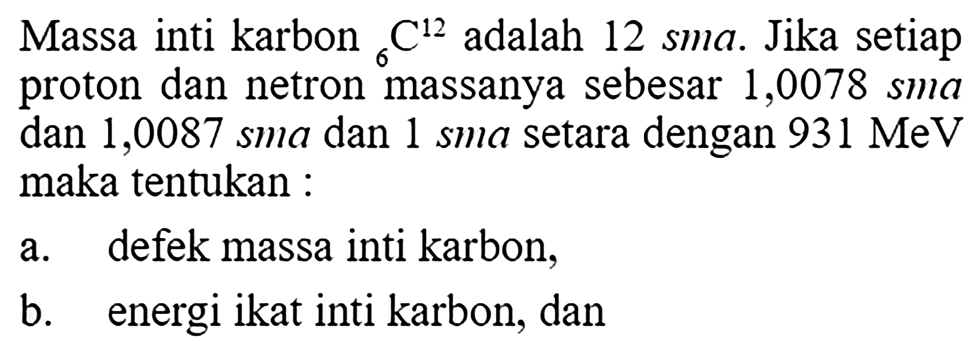 Massa inti karbon 6 C^12 adalah 12 sma. Jika setiap proton dan netron massanya sebesar 1,0078 sma dan 1,0087 sma dan 1 sma setara dengan  931 MeV maka tentukan: a. defek massa inti karbon, b. energi ikat inti karbon, dan