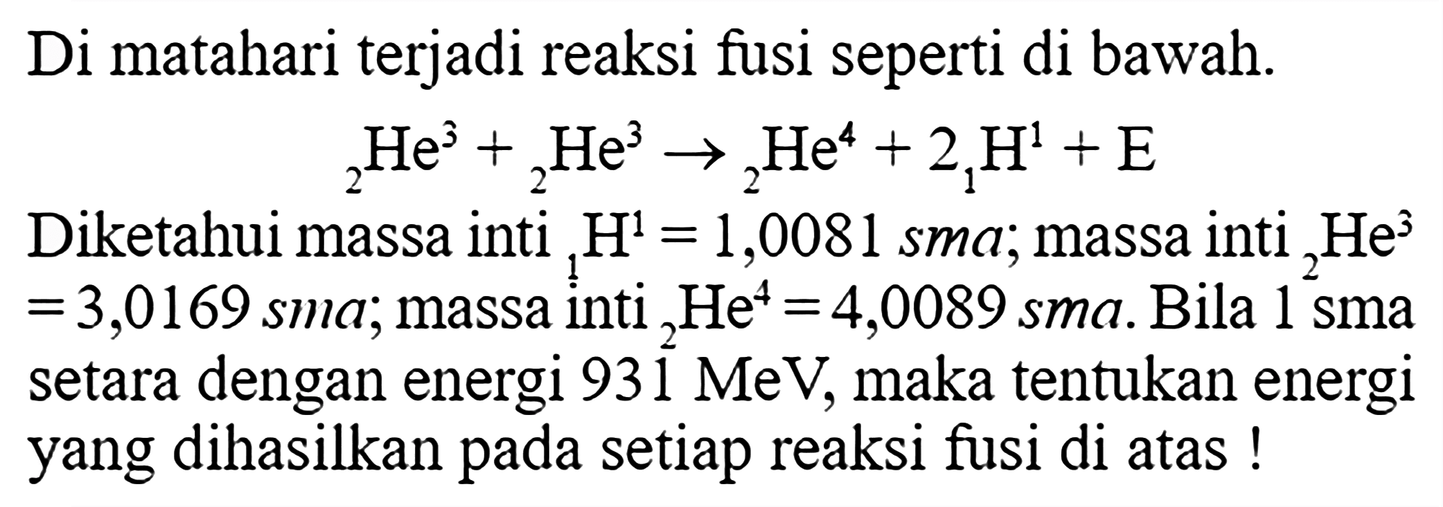 Di matahari terjadi reaksi fusi seperti di bawah. 2 He^3 + 2 He^3 -> 2 He^4 + 2 1 H^1 + E Diketahui massa inti 1 H^1=1,0081 sma; massa inti 2 He^3=3,0169 sma; massa inti 2 He^4=4,0089 sma. Bila 1 sma setara dengan energi 931 MeV, maka tentukan energi yang dihasilkan pada setiap reaksi fusi di atas! 