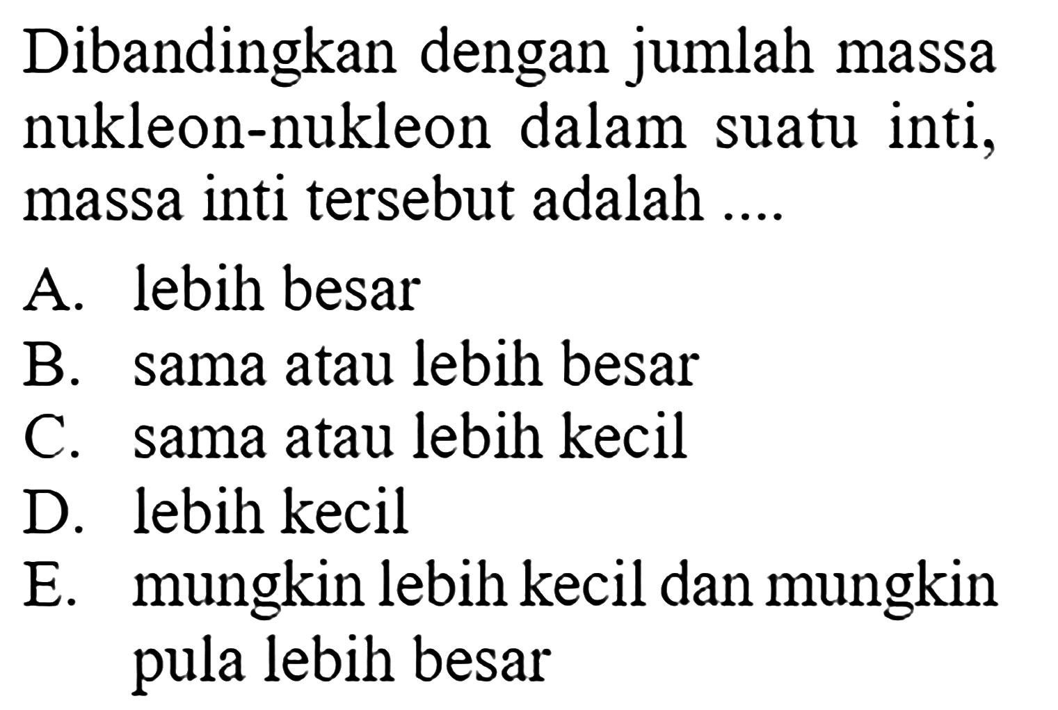 Dibandingkan dengan jumlah massa nukleon-nukleon dalam suatu inti, massa inti tersebut adalah .... A. lebih besar B. sama atau lebih besar C. sama atau lebih kecil D. lebih kecil E. mungkin lebih kecil dan mungkin pula lebih besar 