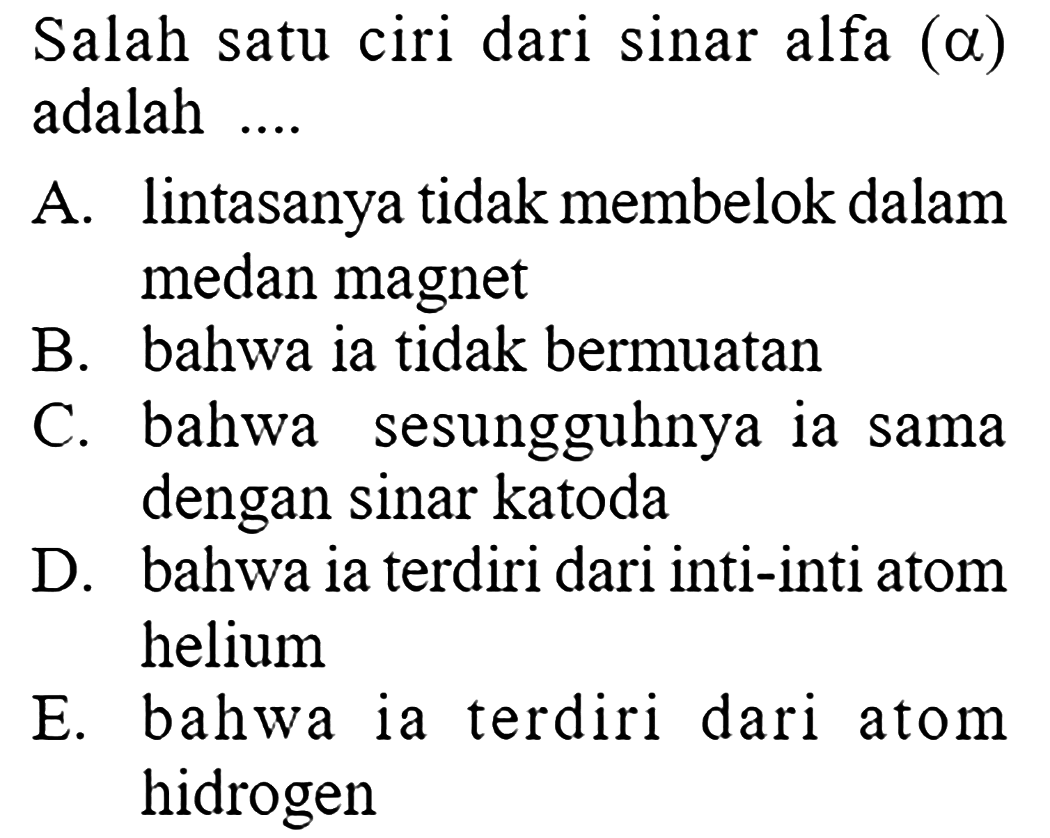 Salah satu ciri dari sinar alfa (a) adalah ....
A. lintasanya tidak membelok dalam medan magnet
B. bahwa ia tidak bermuatan
C. bahwa sesungguhnya ia sama dengan sinar katoda
D. bahwa ia terdiri dari inti-inti atom helium
E. bahwa ia terdiri dari atom hidrogen