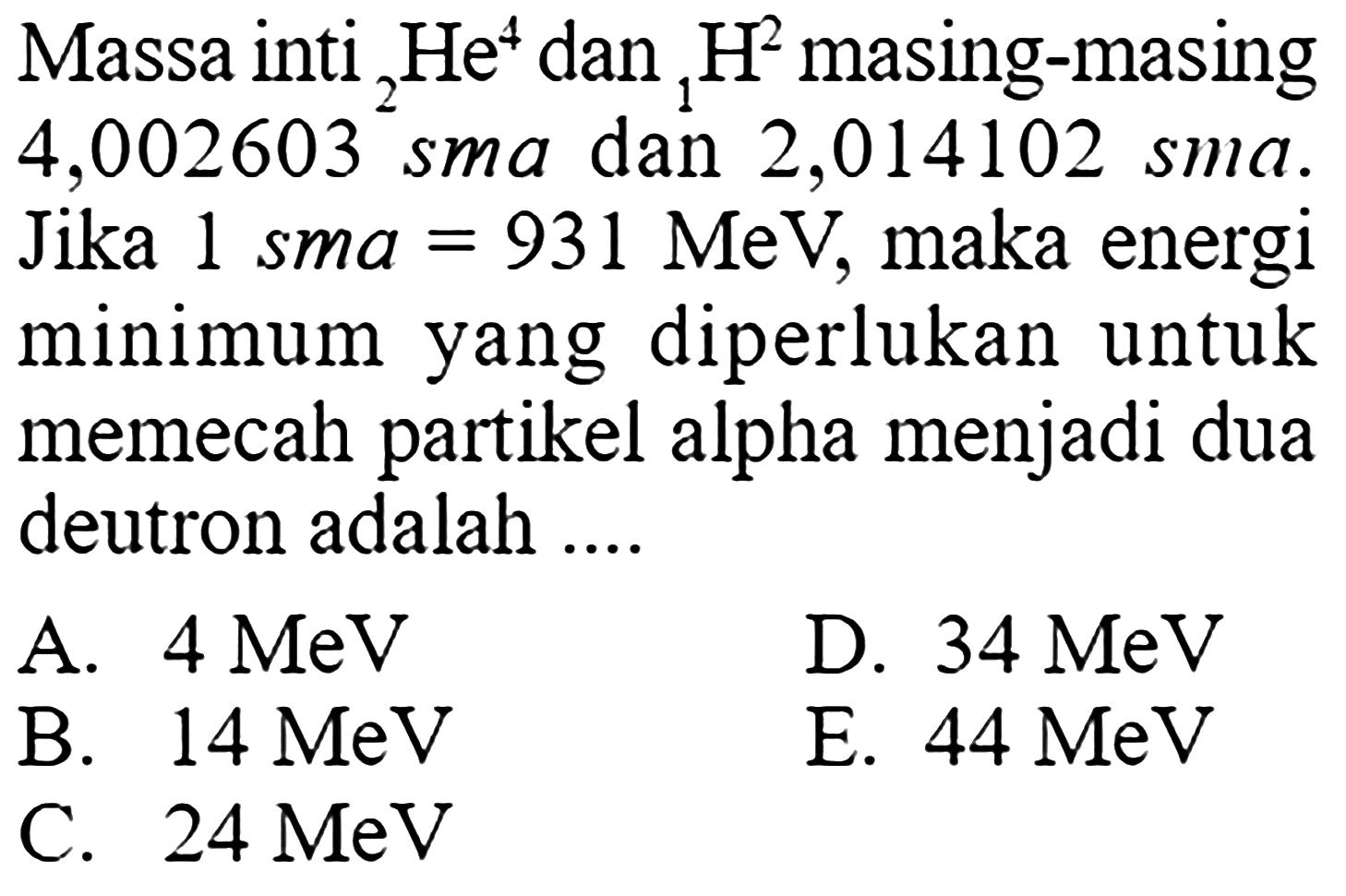 Massa inti  4 He 2  dan  2 H 1  masing-masing 4,002603 sma dan 2,014102 sma. Jika 1 sma  =931 MeV , maka energi minimum yang diperlukan untuk memecah partikel alpha menjadi dua deutron adalah ....