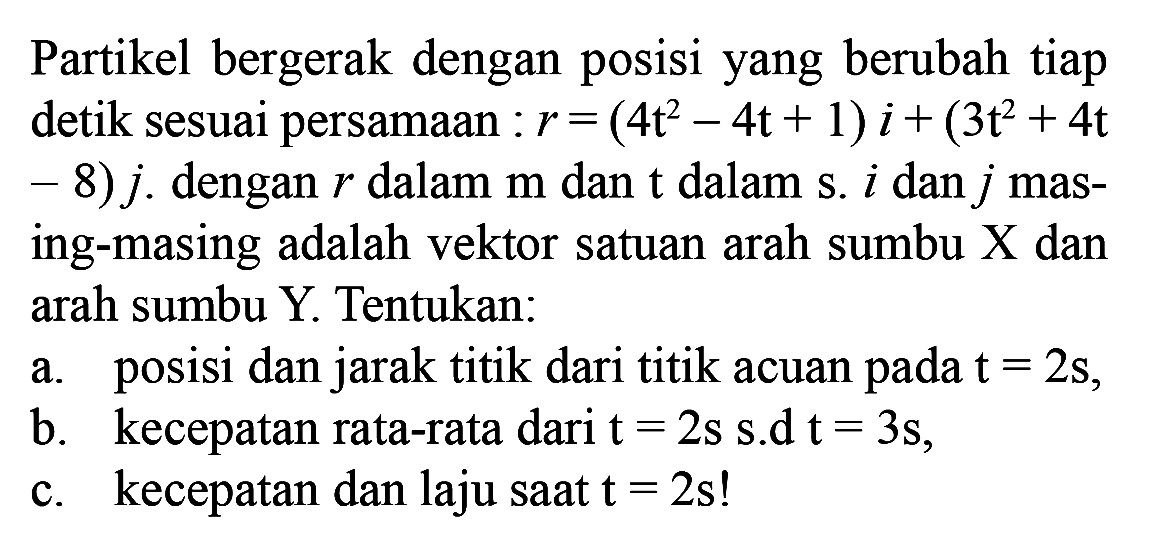 Partikel bergerak dengan posisi yang berubah tiap detik sesuai persamaan :  r=(4t^2-4t+1)i+(3t^2+4t-8)j. dengan  r  dalam m dan  t  dalam s.  i  dan  j  masing-masing adalah vektor satuan arah sumbu  X  dan arah sumbu Y. Tentukan: a. posisi dan jarak titik dari titik acuan pada  t=2s , b. kecepatan rata-rata dari  t=2s s.d t=3s , c. kecepatan dan laju saat  t=2s  ! 