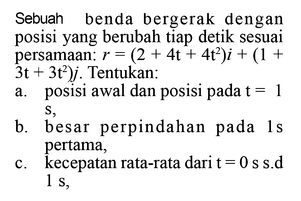 Sebuah benda bergerak dengan posisi yang berubah tiap detik sesuai persamaan: r = (2 + 4t + 4t^2)i + (1 + 3t + 3t^2)j. Tentukan: a. posisi awal dan posisi pada t = 1 S, b. besar perpindahan pada 1s pertama, c. kecepatan rata-rata dari t = 0 s s.d 1 s,