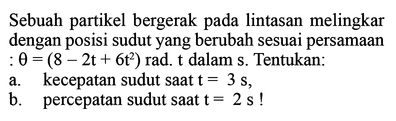 Sebuah partikel bergerak pada lintasan melingkar dengan posisi sudut yang berubah sesuai persamaan  : theta=(8-2t+6t^2)  rad. t dalam s. Tentukan:a.  kecepatan sudut saat  t=3 s ,b. percepatan sudut saat  t=2 s  !