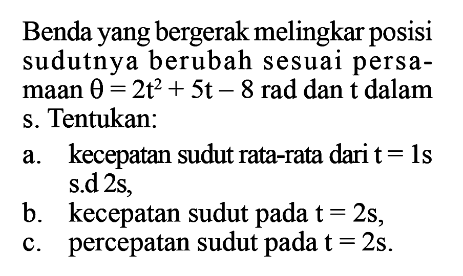 Benda yang bergerak melingkar posisi sudutnya berubah sesuai persamaan  theta=2t^2+5t-8  rad dan  t  dalam s. Tentukan: a. kecepatan sudut rata-rata dari  t=1s s.d 2s, b. kecepatan sudut pada  t=2s, c. percepatan sudut pada  t=2s. 