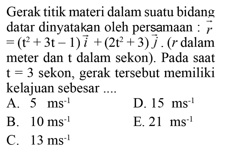 Gerak titik materi dalam suatu bidang datar dinyatakan oleh persamaan : vektor r=(t^2+3t-1)i+(2t^2+3)j. (r dalam meter dan t dalam sekon). Pada saat t=3 sekon, gerak tersebut memiliki kelajuan sebesar .... 