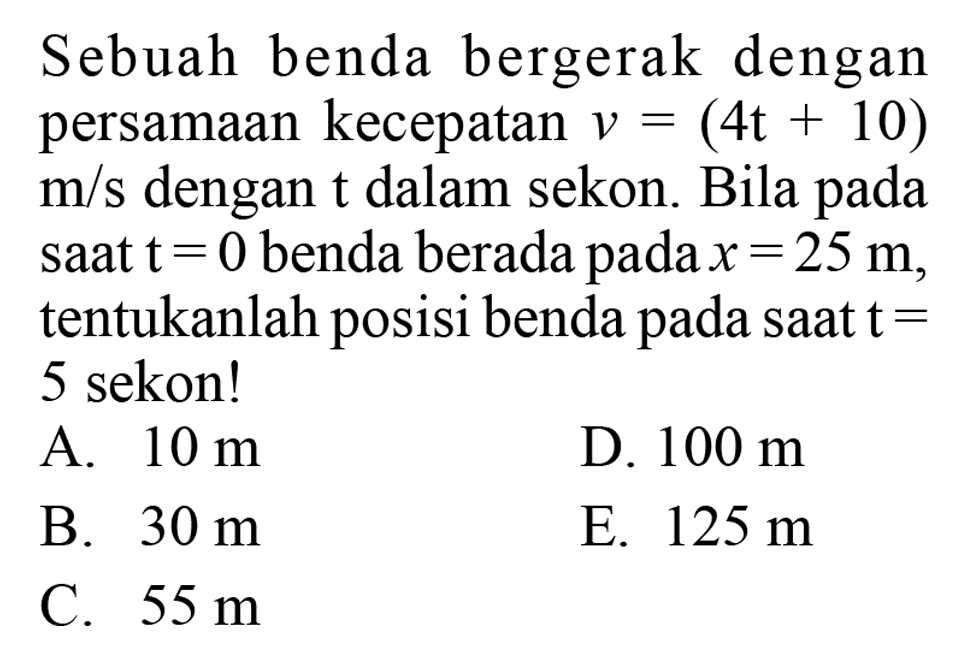 Sebuah benda bergerak dengan persamaan kecepatan v=(4t+10) m/s dengan t dalam sekon. Bila pada saat t=0 benda berada pada x=25 m, tentukanlah posisi benda pada saat t=5 sekon! 