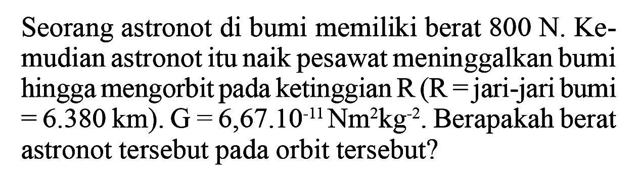 Seorang astronot di bumi memiliki berat 800 N. Kemudian astronot itu naik pesawat meninggalkan bumi hingga mengorbit pada ketinggian R(R= jari-jari bumi =6.380 km) . G=6,67.10^-11 Nm^2 kg^-2 . Berapakah berat astronot tersebut pada orbit tersebut?