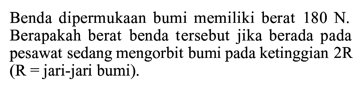 Benda dipermukaan bumi memiliki berat 180 N. Berapakah berat benda tersebut jika berada pada pesawat sedang mengorbit bumi pada ketinggian 2R (R = jari-jari bumi).  