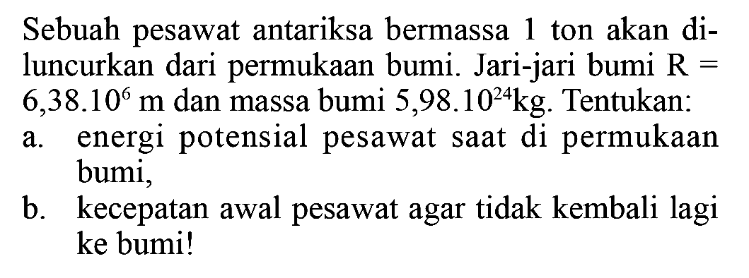 Sebuah pesawat antariksa bermassa 1 ton akan diluncurkan dari permukaan bumi. Jari-jari bumi  R=   6,38.10^6 m  dan massa bumi  5,98.10^24 kg . Tentukan: a. energi potensial pesawat saat di permukaan bumi, b. kecepatan awal pesawat agar tidak kembali lagi ke bumi!