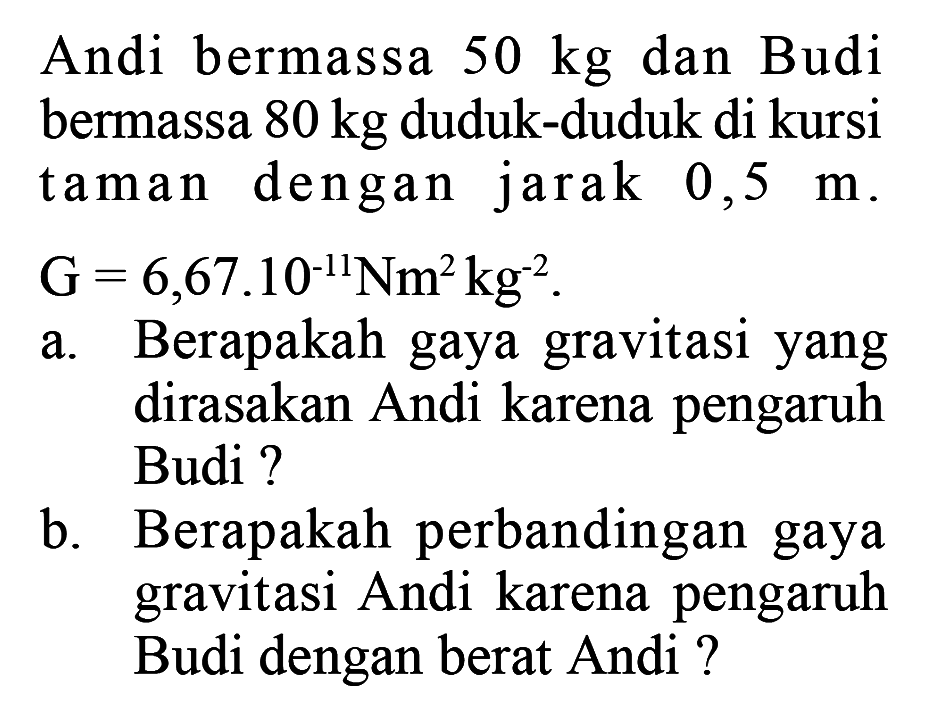 Andi bermassa 50 kg dan Budi bermassa 80 kg duduk-duduk di kursi taman dengan jarak 0,5 m. G=6,67.10^(-11) Nm^2 kg^(-2).
a. Berapakah gaya gravitasi yang dirasakan Andi karena pengaruh Budi?
b. Berapakah perbandingan gaya gravitasi Andi karena pengaruh Budi dengan berat Andi ?