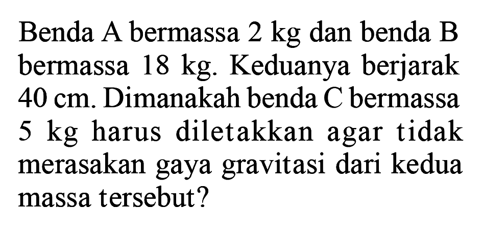 Benda A bermassa 2 kg dan benda B bermassa 18 kg. Keduanya berjarak 40 cm. Dimanakah benda C bermassa  5 kg  harus diletakkan agar tidak merasakan gaya gravitasi dari kedua massa tersebut?