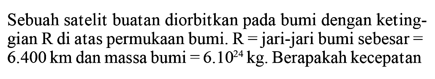 Sebuah satelit buatan diorbitkan pada bumi dengan ketinggian R di atas permukaan bumi. R = jari-jari bumi sebesar = 6.400 km dan massa bumi =6.10^24 kg. Berapakah kecepatan