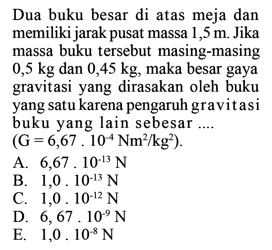 Dua buku besar di atas meja dan memiliki jarak pusat massa 1,5 m. Jika massa buku tersebut masing-masing 0,5 kg dan 0,45 kg, maka besar gaya gravitasi yang dirasakan oleh buku yang satu karena pengaruh gravit asi buku yang lain sebesar....  (G=6,67.10^-4 Nm^2 / kg^2) 