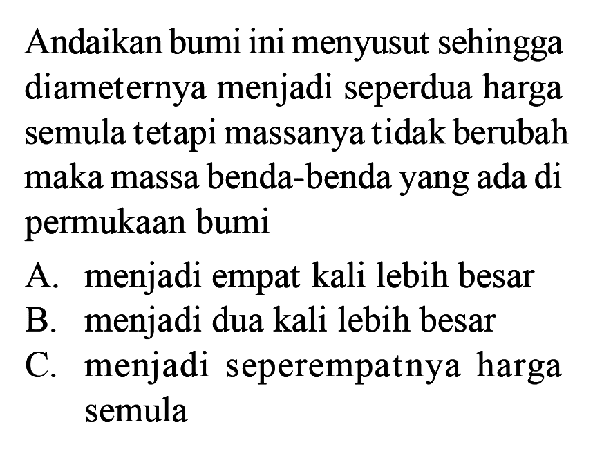 Andaikan bumi ini menyusut sehingga diameternya menjadi seperdua harga semula tetapi massanya tidak berubah maka massa benda-benda yang ada di permukaan bumiA. menjadi empat kali lebih besarB. menjadi dua kali lebih besarC. menjadi seperempatnya harga semula