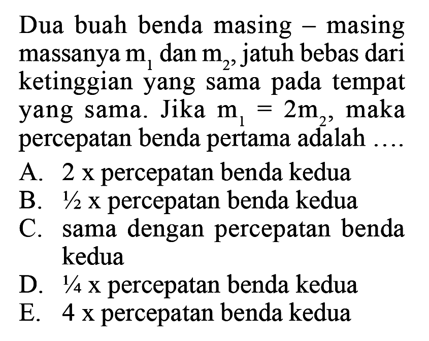 Dua buah benda masing - masing massanya  m1  dan  m2 , jatuh bebas dari ketinggian yang sama pada tempat yang sama. Jika  m1=2 m2 , maka percepatan benda pertama adalah ....A.  2 x  percepatan benda keduaB.  1/2 x  percepatan benda keduaC. sama dengan percepatan benda keduaD.  1/4 x  percepatan benda keduaE.  4 x  percepatan benda kedua