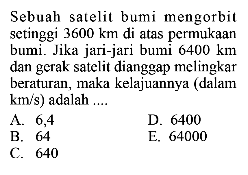 Sebuah satelit bumi mengorbit setinggi 3600 km di atas permukaan bumi. Jika jari-jari bumi 6400 km dan gerak satelit dianggap melingkar beraturan, maka kelajuannya (dalam km/s) adalah ....