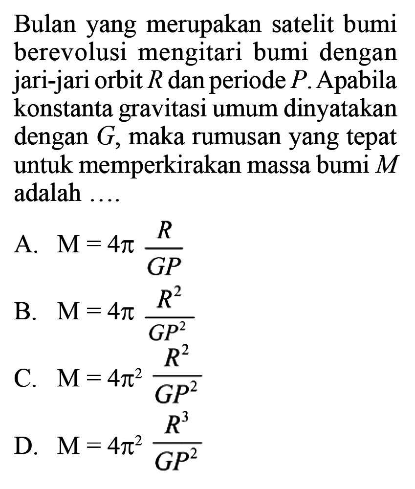 Bulan yang merupakan satelit bumi berevolusi mengitari bumi dengan jari-jari orbit R dan periode P. Apabila konstanta gravitasi umum dinyatakan dengan G, maka rumusan yang tepat untuk memperkirakan massa bumi M adalah ....