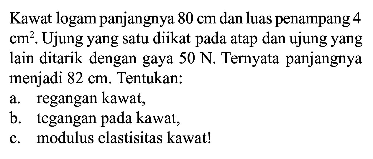Kawat logam panjangnya 80 cm dan luas penampang 4 cm^2. Ujung yang satu diikat pada atap dan ujung yang lain ditarik dengan gaya 50 N. Ternyata panjangnya menjadi 82 cm. Tentukan: a. regangan kawat, b. tegangan pada kawat, c. modulus elastisitas kawat!