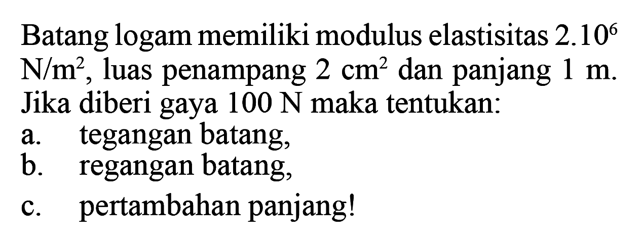 Batang logam memiliki modulus elastisitas 2.10^6 N/m^2, luas penampang 2 cm^2 dan panjang 1 m. Jika diberi gaya 100 N maka tentukan: a. tegangan batang, b. regangan batang, c. pertambahan panjang! 