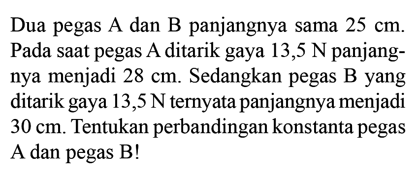 Dua pegas A dan B panjangnya sama 25 cm. Pada saat pegas A ditarik gaya 13,5 N panjangnya menjadi 28 cm. Sedangkan pegas B yang ditarik gaya 13,5 N ternyata panjangnya menjadi 30 cm. Tentukan perbandingan konstanta pegas A dan pegas B!