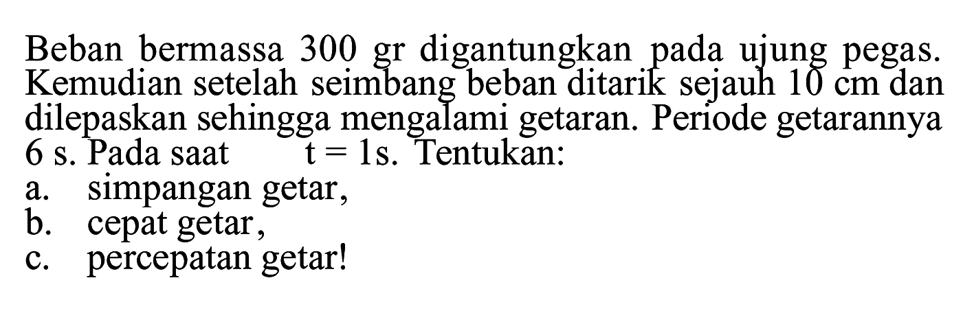 Beban bermassa 300 gr digantungkan pada ujung pegas. Kemudian setelah seimbang beban ditarik sejauh 10 cm dan dilepaskan sehingga mengalami getaran. Periode getarannya 6 s. Pada saat t=1 s. Tentukan:
a. simpangan getar,
b. cepat getar,
c. percepatan getar!